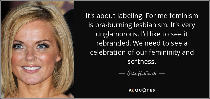 It's about labeling. For me feminism is bra-burning lesbianism. It's very unglamorous. I'd like to see it rebranded. We need to see a celebration of our femininity and softness. - Geri Halliwell