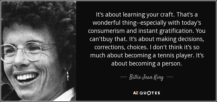 It's about learning your craft. That's a wonderful thing--especially with today's consumerism and instant gratification. You can'tbuy that. It's about making decisions, corrections, choices. I don't think it's so much about becoming a tennis player. It's about becoming a person. - Billie Jean King