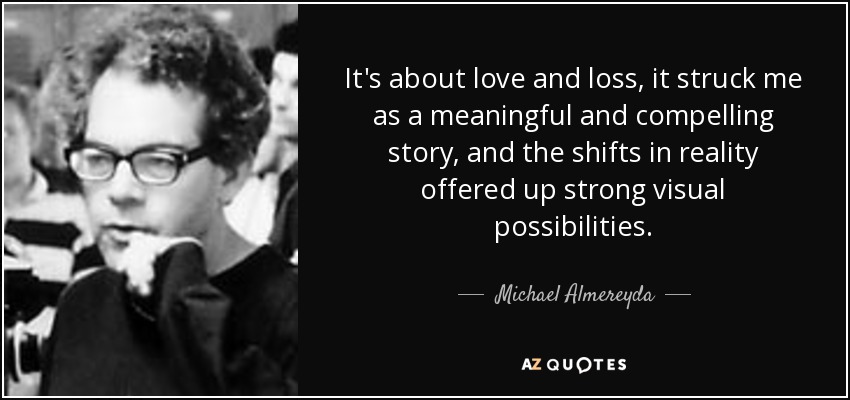 It's about love and loss, it struck me as a meaningful and compelling story, and the shifts in reality offered up strong visual possibilities. - Michael Almereyda