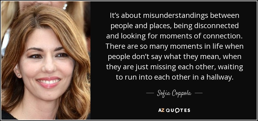 It’s about misunderstandings between people and places, being disconnected and looking for moments of connection. There are so many moments in life when people don’t say what they mean, when they are just missing each other, waiting to run into each other in a hallway. - Sofia Coppola