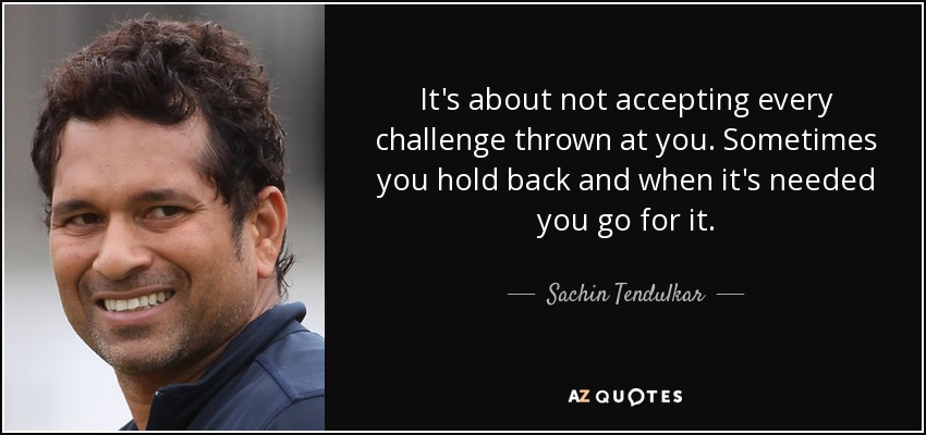 It's about not accepting every challenge thrown at you. Sometimes you hold back and when it's needed you go for it. - Sachin Tendulkar