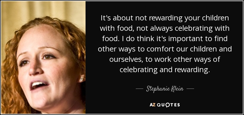 It's about not rewarding your children with food, not always celebrating with food. I do think it's important to find other ways to comfort our children and ourselves, to work other ways of celebrating and rewarding. - Stephanie Klein