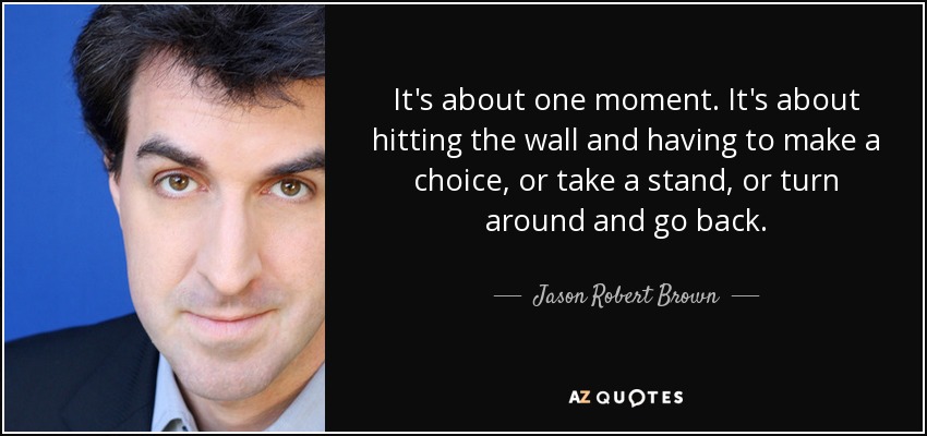 It's about one moment. It's about hitting the wall and having to make a choice, or take a stand, or turn around and go back. - Jason Robert Brown