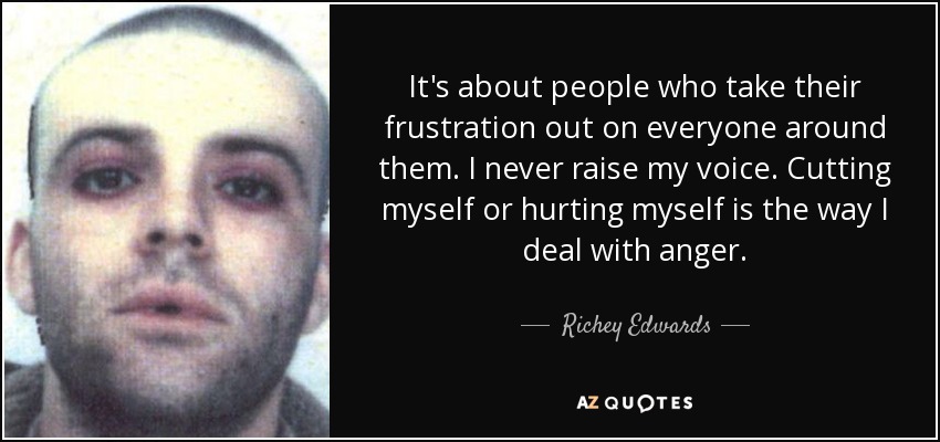 It's about people who take their frustration out on everyone around them. I never raise my voice. Cutting myself or hurting myself is the way I deal with anger. - Richey Edwards