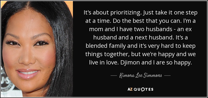 It's about prioritizing. Just take it one step at a time. Do the best that you can. I'm a mom and I have two husbands - an ex husband and a next husband. It's a blended family and it's very hard to keep things together, but we're happy and we live in love. Djimon and I are so happy. - Kimora Lee Simmons