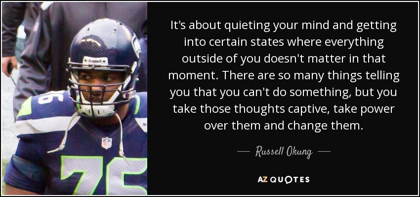 It's about quieting your mind and getting into certain states where everything outside of you doesn't matter in that moment. There are so many things telling you that you can't do something, but you take those thoughts captive, take power over them and change them. - Russell Okung