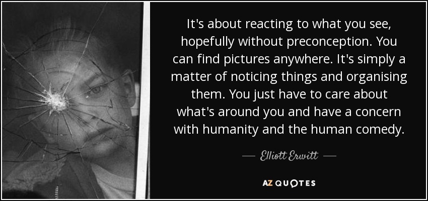 It's about reacting to what you see, hopefully without preconception. You can find pictures anywhere. It's simply a matter of noticing things and organising them. You just have to care about what's around you and have a concern with humanity and the human comedy. - Elliott Erwitt