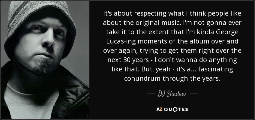 It's about respecting what I think people like about the original music. I'm not gonna ever take it to the extent that I'm kinda George Lucas-ing moments of the album over and over again, trying to get them right over the next 30 years - I don't wanna do anything like that. But, yeah - it's a... fascinating conundrum through the years. - DJ Shadow
