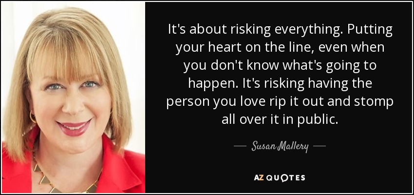 It's about risking everything. Putting your heart on the line, even when you don't know what's going to happen. It's risking having the person you love rip it out and stomp all over it in public. - Susan Mallery