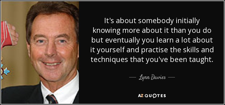 It's about somebody initially knowing more about it than you do but eventually you learn a lot about it yourself and practise the skills and techniques that you've been taught. - Lynn Davies