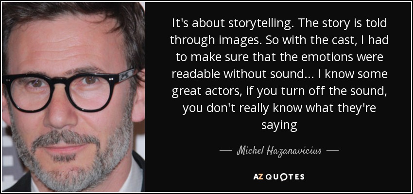 It's about storytelling. The story is told through images. So with the cast, I had to make sure that the emotions were readable without sound... I know some great actors, if you turn off the sound, you don't really know what they're saying - Michel Hazanavicius
