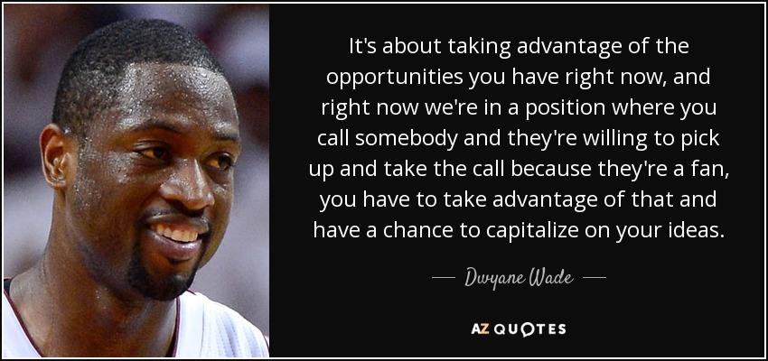 It's about taking advantage of the opportunities you have right now, and right now we're in a position where you call somebody and they're willing to pick up and take the call because they're a fan, you have to take advantage of that and have a chance to capitalize on your ideas. - Dwyane Wade