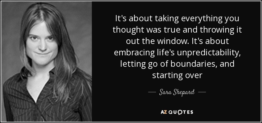 It's about taking everything you thought was true and throwing it out the window. It's about embracing life's unpredictability, letting go of boundaries, and starting over - Sara Shepard