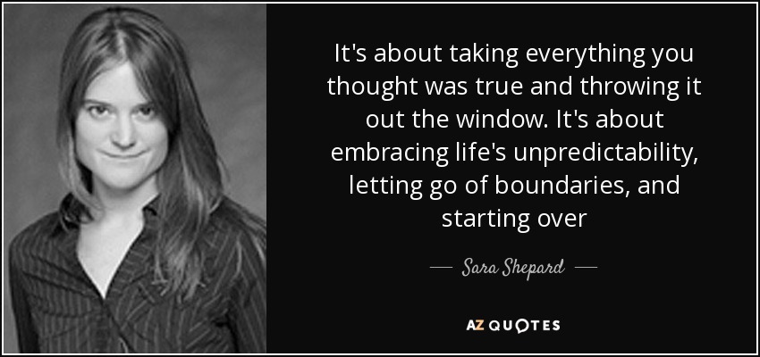 It's about taking everything you thought was true and throwing it out the window. It's about embracing life's unpredictability, letting go of boundaries, and starting over - Sara Shepard