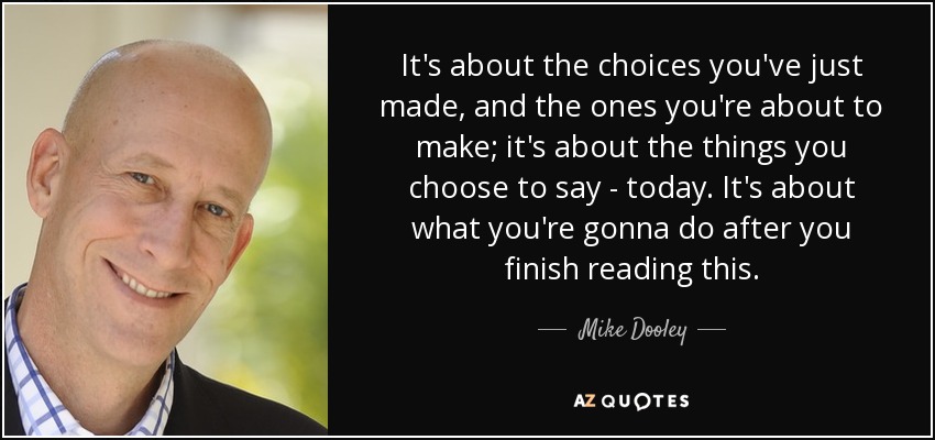 It's about the choices you've just made, and the ones you're about to make; it's about the things you choose to say - today. It's about what you're gonna do after you finish reading this. - Mike Dooley