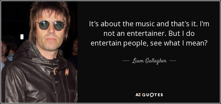 It's about the music and that's it. I'm not an entertainer. But I do entertain people, see what I mean? - Liam Gallagher