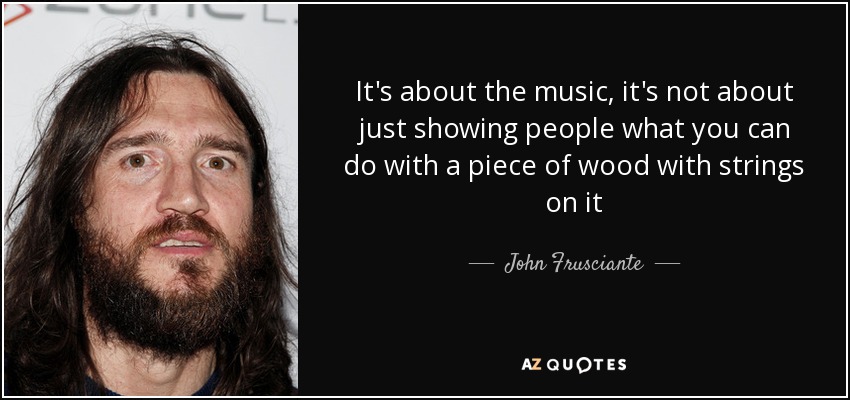 It's about the music, it's not about just showing people what you can do with a piece of wood with strings on it - John Frusciante