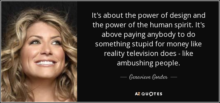 It's about the power of design and the power of the human spirit. It's above paying anybody to do something stupid for money like reality television does - like ambushing people. - Genevieve Gorder