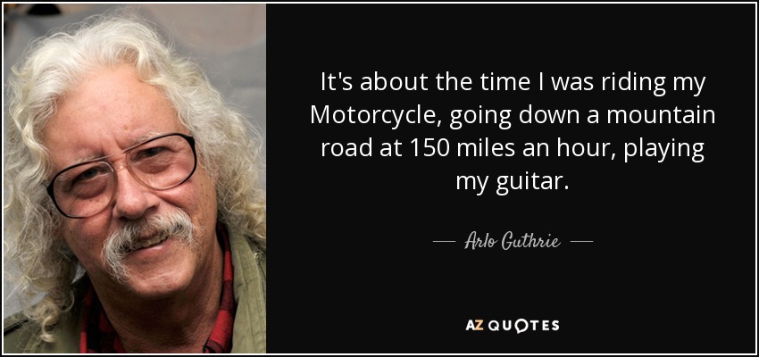 It's about the time I was riding my Motorcycle, going down a mountain road at 150 miles an hour, playing my guitar. - Arlo Guthrie