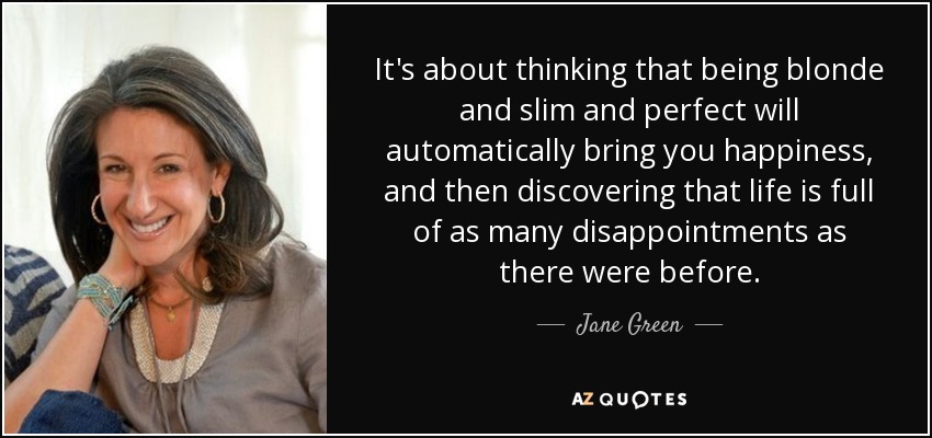 It's about thinking that being blonde and slim and perfect will automatically bring you happiness, and then discovering that life is full of as many disappointments as there were before. - Jane Green