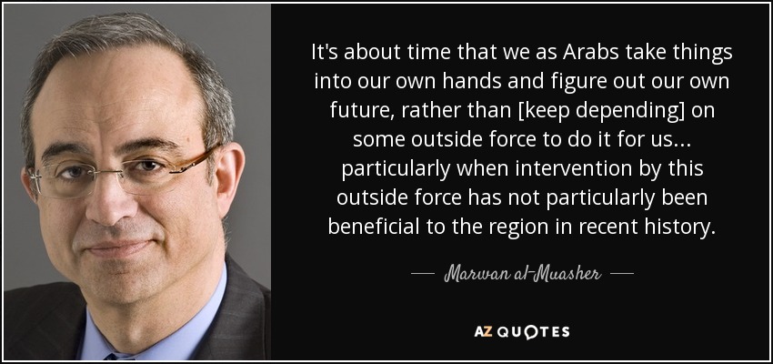 It's about time that we as Arabs take things into our own hands and figure out our own future, rather than [keep depending] on some outside force to do it for us... particularly when intervention by this outside force has not particularly been beneficial to the region in recent history. - Marwan al-Muasher