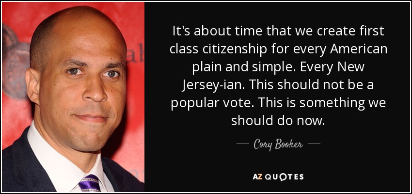 It's about time that we create first class citizenship for every American plain and simple. Every New Jersey-ian. This should not be a popular vote. This is something we should do now. - Cory Booker