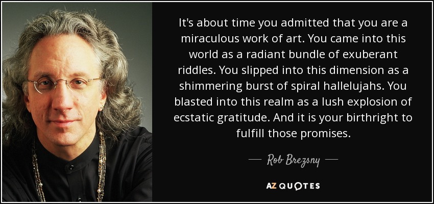 It's about time you admitted that you are a miraculous work of art. You came into this world as a radiant bundle of exuberant riddles. You slipped into this dimension as a shimmering burst of spiral hallelujahs. You blasted into this realm as a lush explosion of ecstatic gratitude. And it is your birthright to fulfill those promises. - Rob Brezsny