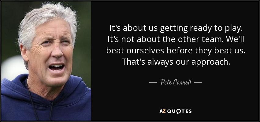 It's about us getting ready to play. It's not about the other team. We'll beat ourselves before they beat us. That's always our approach. - Pete Carroll
