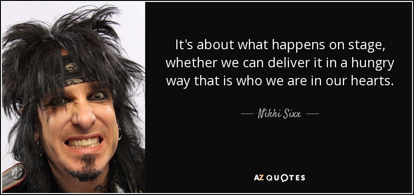 It's about what happens on stage, whether we can deliver it in a hungry way that is who we are in our hearts. - Nikki Sixx