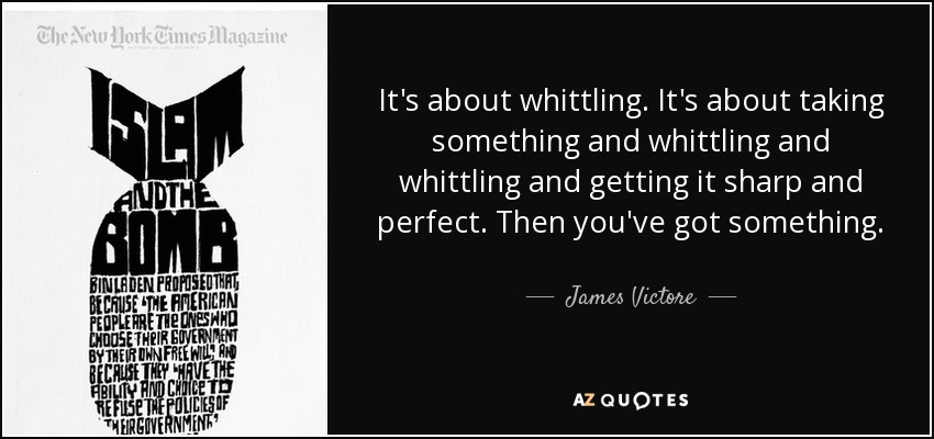 It's about whittling. It's about taking something and whittling and whittling and getting it sharp and perfect. Then you've got something. - James Victore