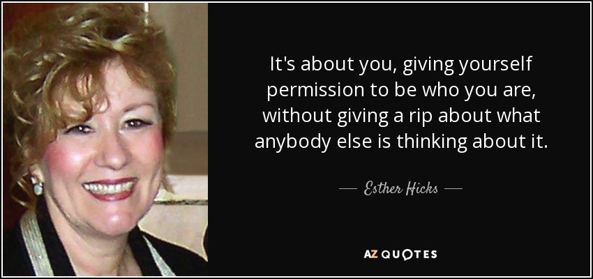 It's about you, giving yourself permission to be who you are, without giving a rip about what anybody else is thinking about it. - Esther Hicks