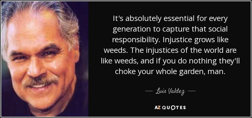 It's absolutely essential for every generation to capture that social responsibility. Injustice grows like weeds. The injustices of the world are like weeds, and if you do nothing they'll choke your whole garden, man. - Luis Valdez