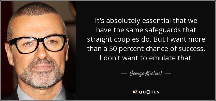 It's absolutely essential that we have the same safeguards that straight couples do. But I want more than a 50 percent chance of success. I don't want to emulate that. - George Michael