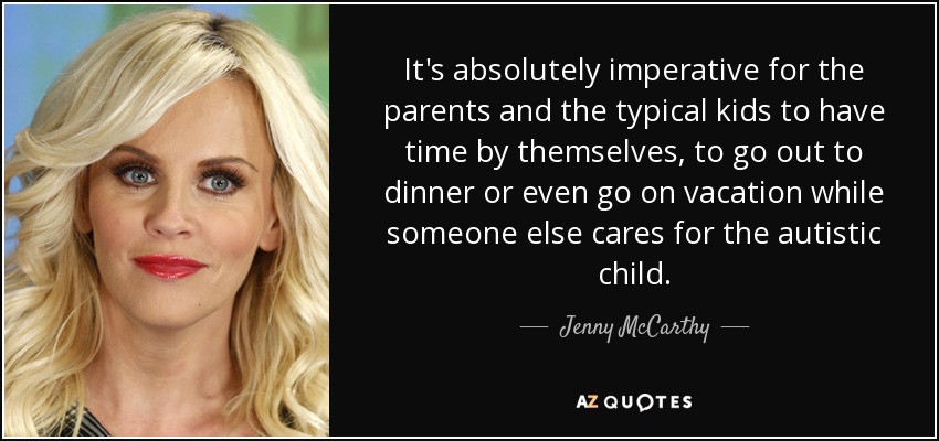 It's absolutely imperative for the parents and the typical kids to have time by themselves, to go out to dinner or even go on vacation while someone else cares for the autistic child. - Jenny McCarthy