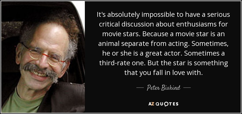 It's absolutely impossible to have a serious critical discussion about enthusiasms for movie stars. Because a movie star is an animal separate from acting. Sometimes, he or she is a great actor. Sometimes a third-rate one. But the star is something that you fall in love with. - Peter Biskind
