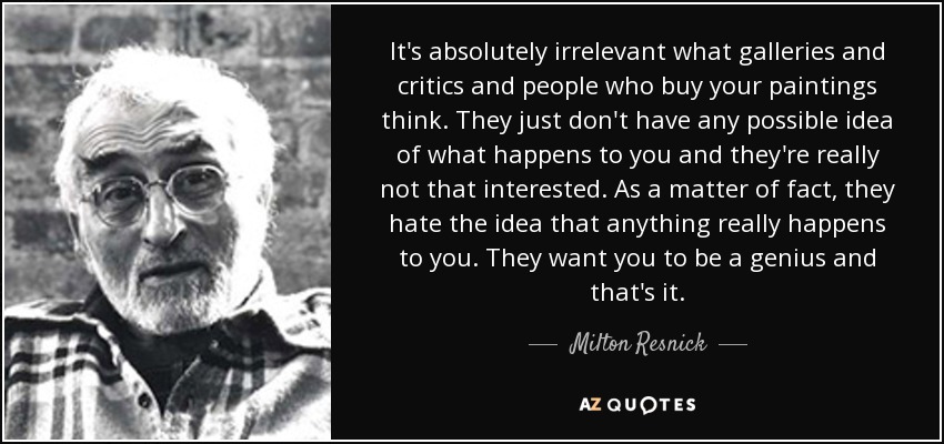 It's absolutely irrelevant what galleries and critics and people who buy your paintings think. They just don't have any possible idea of what happens to you and they're really not that interested. As a matter of fact, they hate the idea that anything really happens to you. They want you to be a genius and that's it. - Milton Resnick