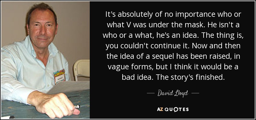 It's absolutely of no importance who or what V was under the mask. He isn't a who or a what, he's an idea. The thing is, you couldn't continue it. Now and then the idea of a sequel has been raised, in vague forms, but I think it would be a bad idea. The story's finished. - David Lloyd