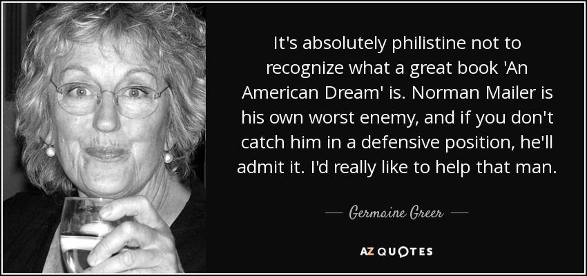 It's absolutely philistine not to recognize what a great book 'An American Dream' is. Norman Mailer is his own worst enemy, and if you don't catch him in a defensive position, he'll admit it. I'd really like to help that man. - Germaine Greer