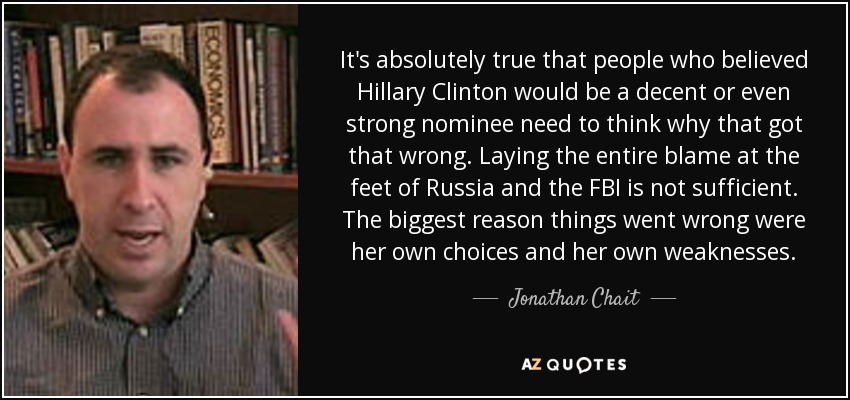 It's absolutely true that people who believed Hillary Clinton would be a decent or even strong nominee need to think why that got that wrong. Laying the entire blame at the feet of Russia and the FBI is not sufficient. The biggest reason things went wrong were her own choices and her own weaknesses. - Jonathan Chait