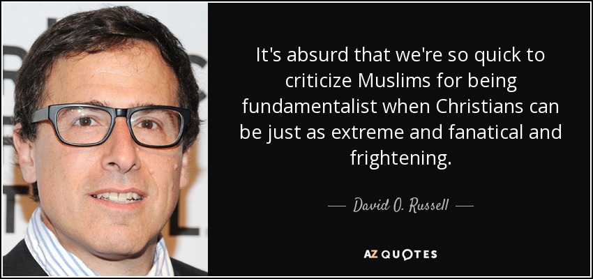 It's absurd that we're so quick to criticize Muslims for being fundamentalist when Christians can be just as extreme and fanatical and frightening. - David O. Russell