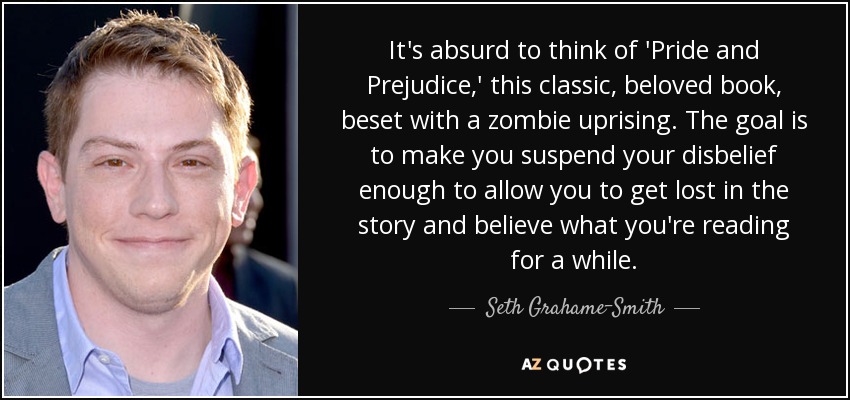 It's absurd to think of 'Pride and Prejudice,' this classic, beloved book, beset with a zombie uprising. The goal is to make you suspend your disbelief enough to allow you to get lost in the story and believe what you're reading for a while. - Seth Grahame-Smith