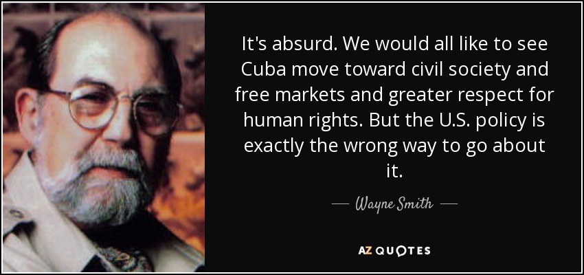 It's absurd. We would all like to see Cuba move toward civil society and free markets and greater respect for human rights. But the U.S. policy is exactly the wrong way to go about it. - Wayne Smith