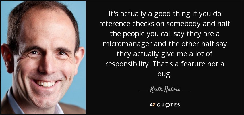 It's actually a good thing if you do reference checks on somebody and half the people you call say they are a micromanager and the other half say they actually give me a lot of responsibility. That's a feature not a bug. - Keith Rabois