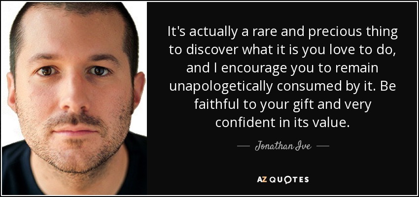 It's actually a rare and precious thing to discover what it is you love to do, and I encourage you to remain unapologetically consumed by it. Be faithful to your gift and very confident in its value. - Jonathan Ive