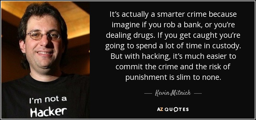 It’s actually a smarter crime because imagine if you rob a bank, or you’re dealing drugs. If you get caught you’re going to spend a lot of time in custody. But with hacking, it’s much easier to commit the crime and the risk of punishment is slim to none. - Kevin Mitnick