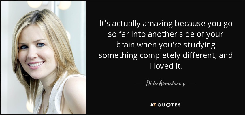 It's actually amazing because you go so far into another side of your brain when you're studying something completely different, and I loved it. - Dido Armstrong