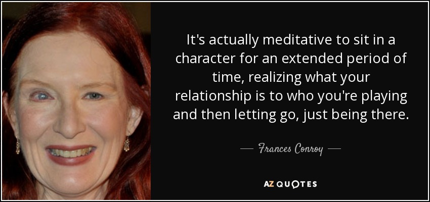 It's actually meditative to sit in a character for an extended period of time, realizing what your relationship is to who you're playing and then letting go, just being there. - Frances Conroy