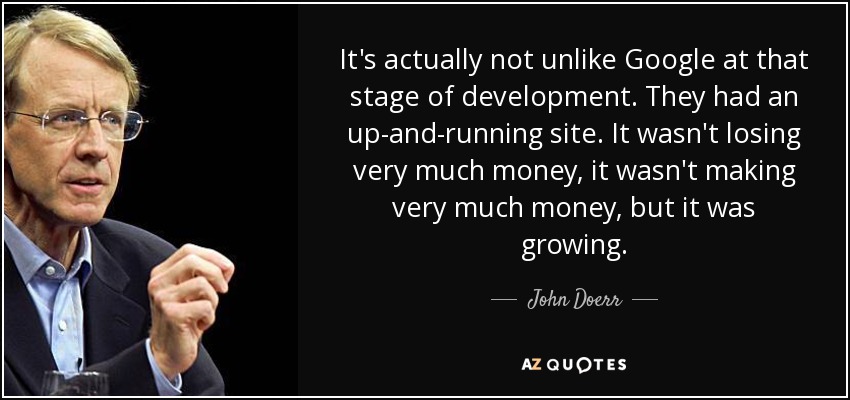 It's actually not unlike Google at that stage of development. They had an up-and-running site. It wasn't losing very much money, it wasn't making very much money, but it was growing. - John Doerr