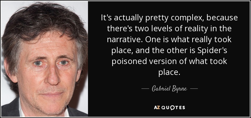 It's actually pretty complex, because there's two levels of reality in the narrative. One is what really took place, and the other is Spider's poisoned version of what took place. - Gabriel Byrne