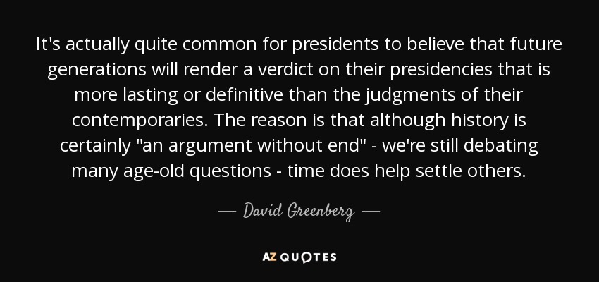 It's actually quite common for presidents to believe that future generations will render a verdict on their presidencies that is more lasting or definitive than the judgments of their contemporaries. The reason is that although history is certainly 